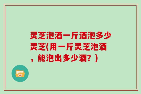 灵芝泡酒一斤酒泡多少灵芝(用一斤灵芝泡酒，能泡出多少酒？)