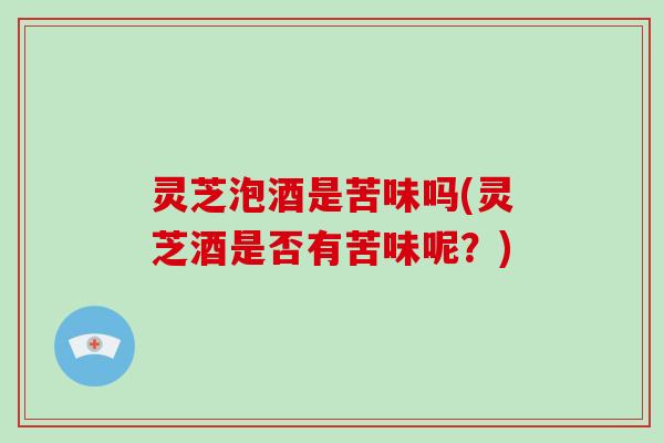 灵芝泡酒是苦味吗(灵芝酒是否有苦味呢?) 灵芝泡酒是苦味吗(灵芝酒是否有苦味呢?)