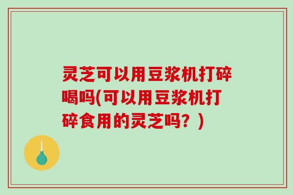 灵芝可以用豆浆机打碎喝吗(可以用豆浆机打碎食用的灵芝吗?) 灵芝可以用豆浆机打碎喝吗(可以用豆浆机打碎食用的灵芝吗?)