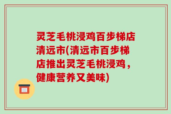 灵芝毛桃浸鸡百步梯店清远市(清远市百步梯店推出灵芝毛桃浸鸡,健康营养又美味) 灵芝毛桃浸鸡百步梯店清远市(清远市百步梯店推出灵芝毛桃浸鸡,健康营养又美味)