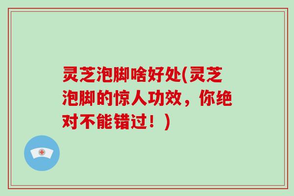 灵芝泡脚啥好处(灵芝泡脚的惊人功效，你绝对不能错过！)