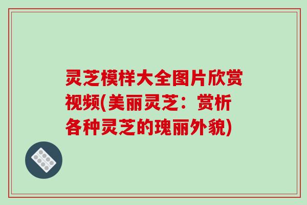 灵芝模样大全图片欣赏视频(美丽灵芝：赏析各种灵芝的瑰丽外貌)