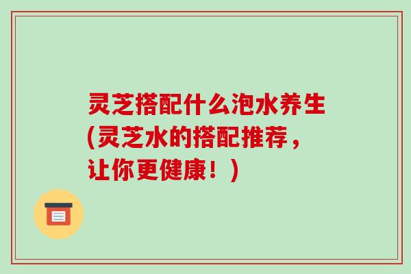 灵芝搭配什么泡水养生(灵芝水的搭配推荐,让你更健康!) 灵芝搭配什么泡水养生(灵芝水的搭配推荐,让你更健康!)