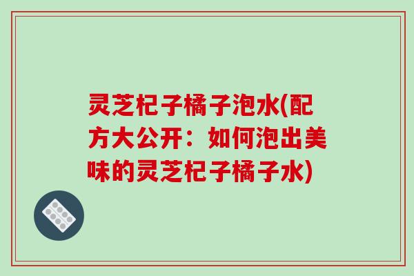 灵芝杞子橘子泡水(配方大公开：如何泡出美味的灵芝杞子橘子水)
