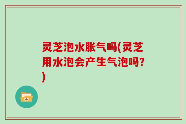 灵芝泡水胀气吗(灵芝用水泡会产生气泡吗？)
