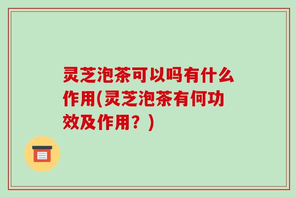 灵芝泡茶可以吗有什么作用(灵芝泡茶有何功效及作用？)