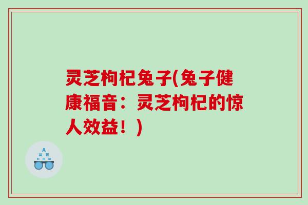 灵芝枸杞兔子(兔子健康福音:灵芝枸杞的惊人效益!) 灵芝枸杞兔子(兔子健康福音:灵芝枸杞的惊人效益!)