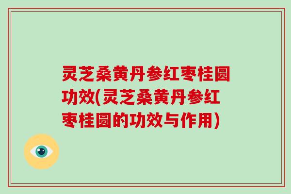 灵芝桑黄丹参红枣桂圆功效(灵芝桑黄丹参红枣桂圆的功效与作用)