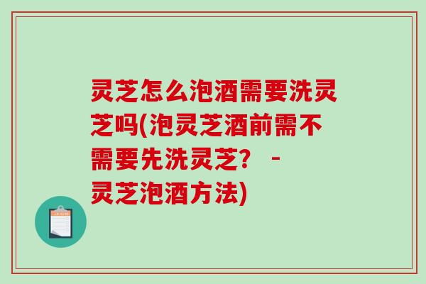 灵芝怎么泡酒需要洗灵芝吗(泡灵芝酒前需不需要先洗灵芝？ - 灵芝泡酒方法)
