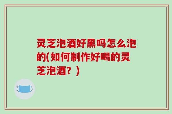 灵芝泡酒好黑吗怎么泡的(如何制作好喝的灵芝泡酒？)
