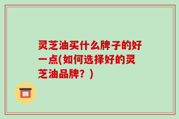 灵芝油买什么牌子的好一点(如何选择好的灵芝油品牌？)