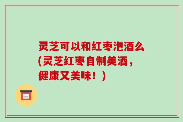 灵芝可以和红枣泡酒么(灵芝红枣自制美酒，健康又美味！)