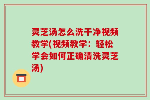 灵芝汤怎么洗干净视频教学(视频教学：轻松学会如何正确清洗灵芝汤)