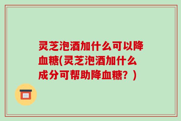 灵芝泡酒加什么可以降(灵芝泡酒加什么成分可帮助降?) 灵芝泡酒加什么可以降(灵芝泡酒加什么成分可帮助降?)