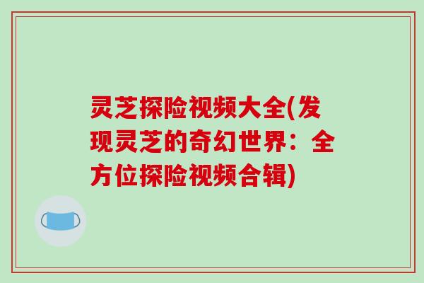 灵芝探险视频大全(发现灵芝的奇幻世界：全方位探险视频合辑)