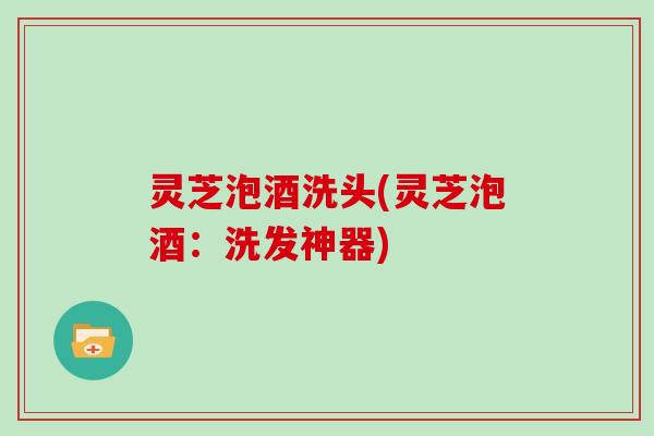灵芝泡酒洗头(灵芝泡酒：洗发神器)