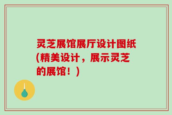 灵芝展馆展厅设计图纸(精美设计，展示灵芝的展馆！)