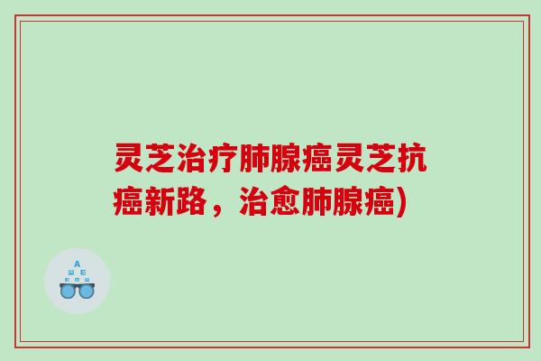 灵芝治疗肺腺癌灵芝抗癌新路，治愈肺腺癌)
