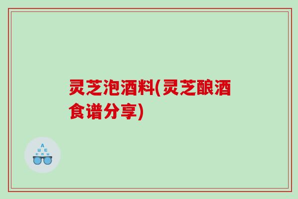 灵芝泡酒料(灵芝酿酒食谱分享)