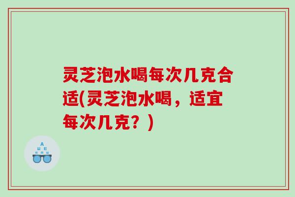 灵芝泡水喝每次几克合适(灵芝泡水喝，适宜每次几克？)