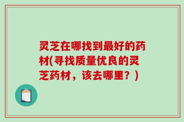 灵芝在哪找到最好的药材(寻找质量优良的灵芝药材，该去哪里？)