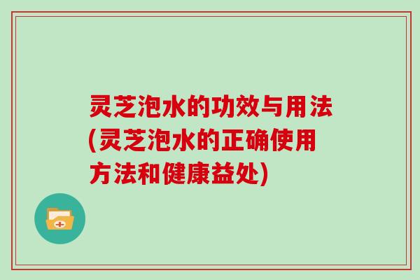 灵芝泡水的功效与用法(灵芝泡水的正确使用方法和健康益处) 灵芝泡水的功效与用法(灵芝泡水的正确使用方法和健康益处)