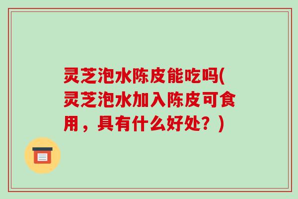 灵芝泡水陈皮能吃吗(灵芝泡水加入陈皮可食用,具有什么好处?) 灵芝泡水陈皮能吃吗(灵芝泡水加入陈皮可食用,具有什么好处?)