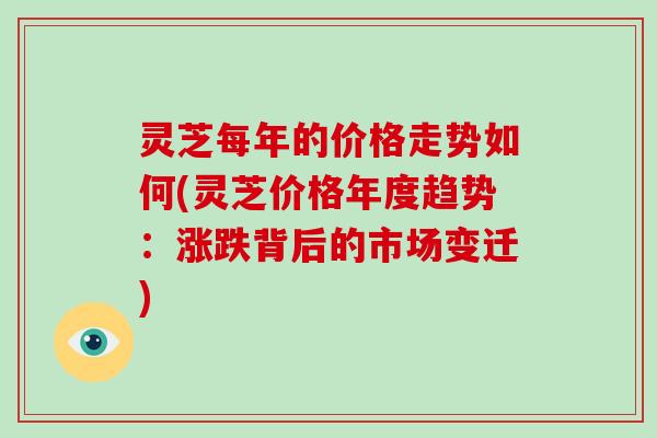 灵芝每年的价格走势如何(灵芝价格年度趋势:涨跌背后的市场变迁) 灵芝每年的价格走势如何(灵芝价格年度趋势:涨跌背后的市场变迁)