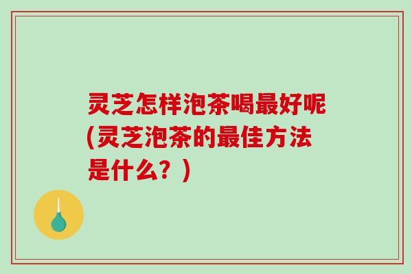 灵芝怎样泡茶喝好呢(灵芝泡茶的佳方法是什么?) 灵芝怎样泡茶喝好呢(灵芝泡茶的佳方法是什么?)