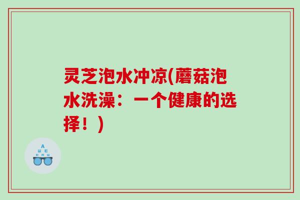 灵芝泡水冲凉(蘑菇泡水洗澡:一个健康的选择!) 灵芝泡水冲凉(蘑菇泡水洗澡:一个健康的选择!)