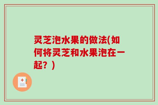 灵芝泡水果的做法(如何将灵芝和水果泡在一起?) 灵芝泡水果的做法(如何将灵芝和水果泡在一起?)