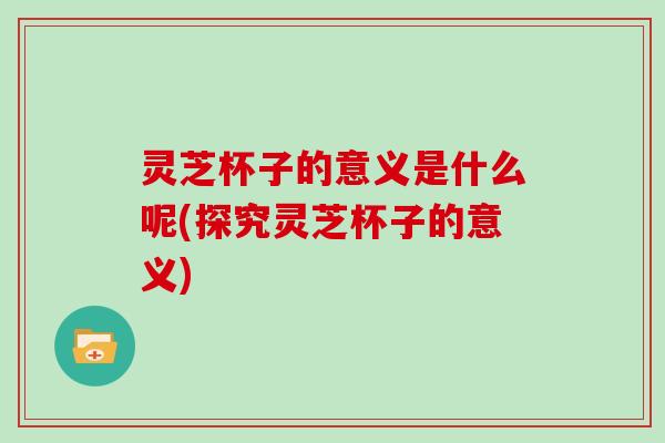 灵芝杯子的意义是什么呢(探究灵芝杯子的意义) 灵芝杯子的意义是什么呢(探究灵芝杯子的意义)