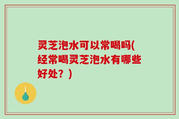 灵芝泡水可以常喝吗(经常喝灵芝泡水有哪些好处?) 灵芝泡水可以常喝吗(经常喝灵芝泡水有哪些好处?)