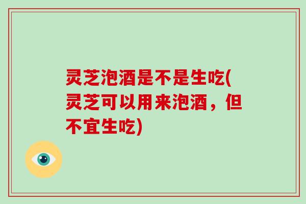 灵芝泡酒是不是生吃(灵芝可以用来泡酒，但不宜生吃)