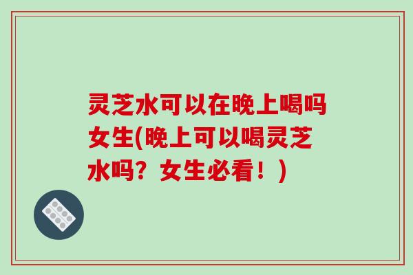 灵芝水可以在晚上喝吗女生(晚上可以喝灵芝水吗？女生必看！)