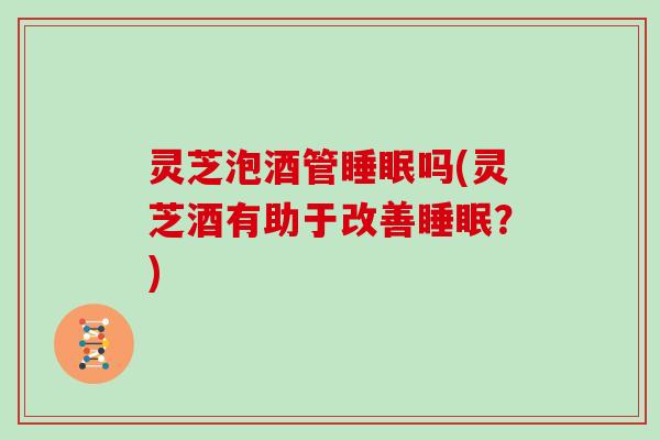 灵芝泡酒管吗(灵芝酒有助于改善?) 灵芝泡酒管吗(灵芝酒有助于改善?)