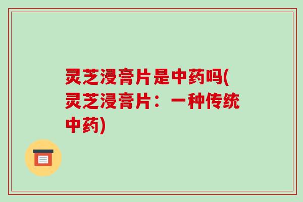 灵芝浸膏片是吗(灵芝浸膏片:一种传统) 灵芝浸膏片是吗(灵芝浸膏片:一种传统)