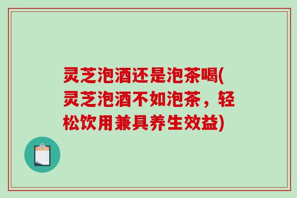 灵芝泡酒还是泡茶喝(灵芝泡酒不如泡茶,轻松饮用兼具养生效益) 灵芝泡酒还是泡茶喝(灵芝泡酒不如泡茶,轻松饮用兼具养生效益)