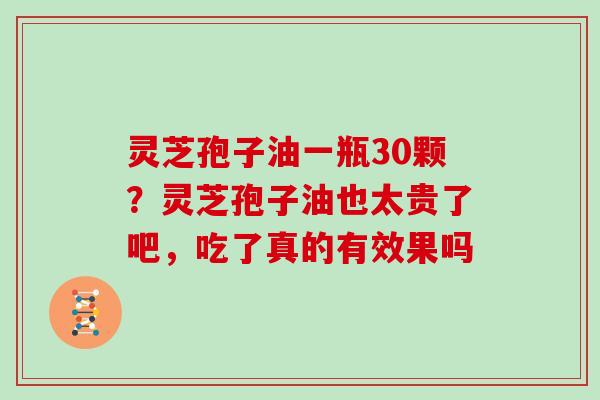 灵芝孢子油一瓶30颗?灵芝孢子油也太贵了吧,吃了真的有效果吗 灵芝孢子油一瓶30颗?灵芝孢子油也太贵了吧,吃了真的有效果吗