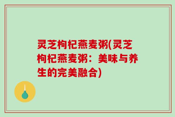 灵芝枸杞燕麦粥(灵芝枸杞燕麦粥:美味与养生的完美融合) 灵芝枸杞燕麦粥(灵芝枸杞燕麦粥:美味与养生的完美融合)