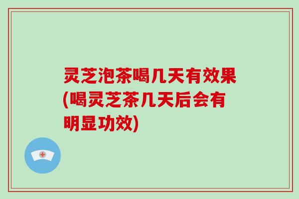 灵芝泡茶喝几天有效果(喝灵芝茶几天后会有明显功效)
