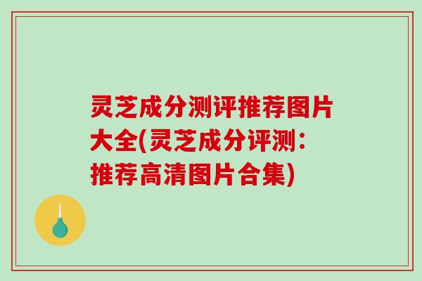 灵芝成分测评推荐图片大全(灵芝成分评测：推荐高清图片合集)