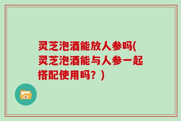 灵芝泡酒能放人参吗(灵芝泡酒能与人参一起搭配使用吗?) 灵芝泡酒能放人参吗(灵芝泡酒能与人参一起搭配使用吗?)