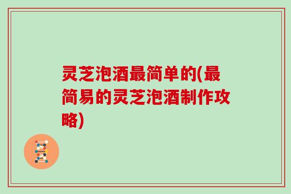 灵芝泡酒最简单的(最简易的灵芝泡酒制作攻略)
