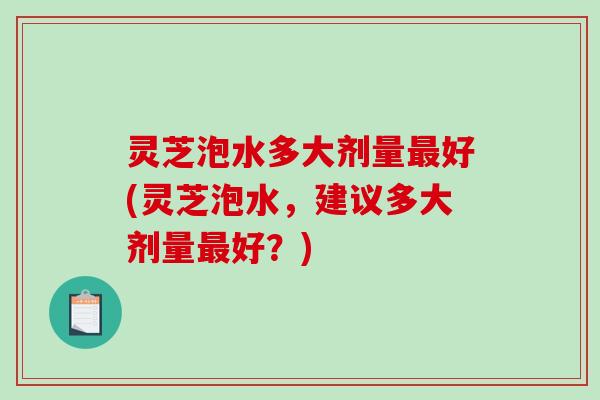 灵芝泡水多大剂量好(灵芝泡水,建议多大剂量好?) 灵芝泡水多大剂量好(灵芝泡水,建议多大剂量好?)