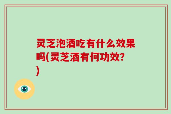 灵芝泡酒吃有什么效果吗(灵芝酒有何功效?) 灵芝泡酒吃有什么效果吗(灵芝酒有何功效?)