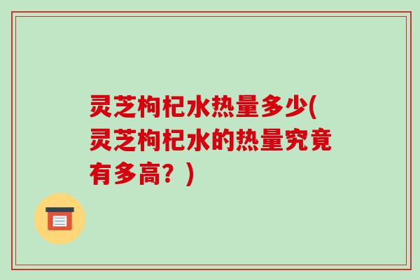 灵芝枸杞水热量多少(灵芝枸杞水的热量究竟有多高?) 灵芝枸杞水热量多少(灵芝枸杞水的热量究竟有多高?)