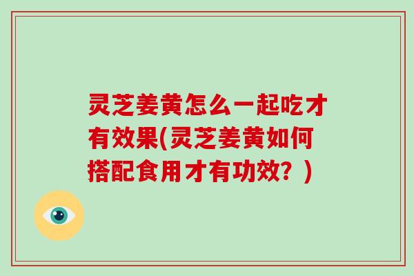 灵芝姜黄怎么一起吃才有效果(灵芝姜黄如何搭配食用才有功效？)
