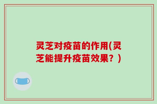 灵芝对疫苗的作用(灵芝能提升疫苗效果？)