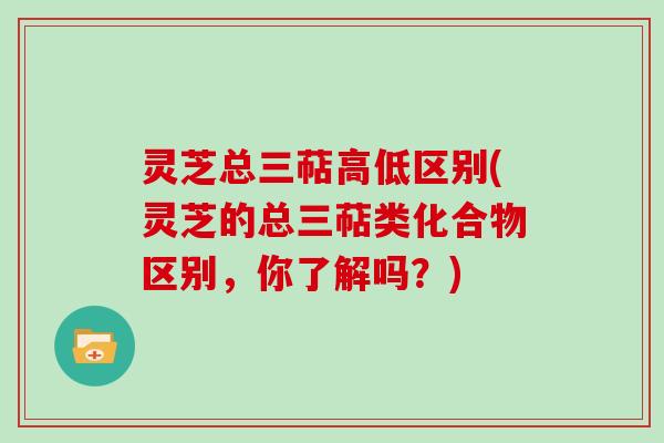 灵芝总三萜高低区别(灵芝的总三萜类化合物区别，你了解吗？)